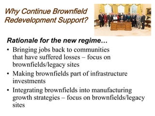 Why Continue Brownfield
Redevelopment Support?
Rationale for the new regime…
• Bringing jobs back to communities
that have suffered losses – focus on
brownfields/legacy sites
• Making brownfields part of infrastructure
investments
• Integrating brownfields into manufacturing
growth strategies – focus on brownfields/legacy
sites
 
