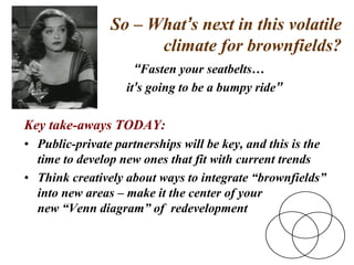 So – What’s next in this volatile
climate for brownfields?
“Fasten your seatbelts…
it’s going to be a bumpy ride”
Key take-aways TODAY:
• Public-private partnerships will be key, and this is the
time to develop new ones that fit with current trends
• Think creatively about ways to integrate “brownfields”
into new areas – make it the center of your
new “Venn diagram” of redevelopment
 