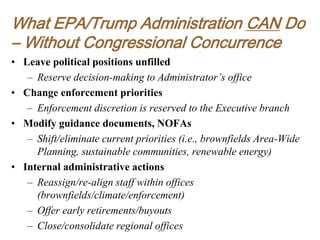What EPA/Trump Administration CAN Do
– Without Congressional Concurrence
• Leave political positions unfilled
– Reserve decision-making to Administrator’s office
• Change enforcement priorities
– Enforcement discretion is reserved to the Executive branch
• Modify guidance documents, NOFAs
– Shift/eliminate current priorities (i.e., brownfields Area-Wide
Planning, sustainable communities, renewable energy)
• Internal administrative actions
– Reassign/re-align staff within offices
(brownfields/climate/enforcement)
– Offer early retirements/buyouts
– Close/consolidate regional offices
 