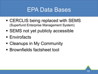 EPA Data Bases
 CERCLIS being replaced with SEMS
(Superfund Enterprise Management System)
 SEMS not yet publicly accessible
 Envirofacts
 Cleanups in My Community
 Brownfields factsheet tool
10
 