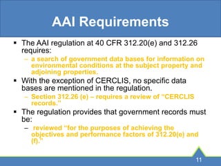 AAI Requirements
 The AAI regulation at 40 CFR 312.20(e) and 312.26
requires:
– a search of government data bases for information on
environmental conditions at the subject property and
adjoining properties.
 With the exception of CERCLIS, no specific data
bases are mentioned in the regulation.
– Section 312.26 (e) – requires a review of “CERCLIS
records.”
 The regulation provides that government records must
be:
– reviewed “for the purposes of achieving the
objectives and performance factors of 312.20(e) and
(f).”
11
 