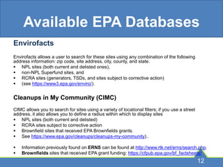 Available EPA Databases
Envirofacts
Envirofacts allows a user to search for these sites using any combination of the following
address information: zip code, site address, city, county, and state.
 NPL sites (both current and delisted ones),
 non-NPL Superfund sites, and
 RCRA sites (generators, TSDs, and sites subject to corrective action)
 (see https://www3.epa.gov/enviro/).
Cleanups in My Community (CIMC)
CIMC allows you to search for sites using a variety of locational filters; if you use a street
address, it also allows you to define a radius within which to display sites
 NPL sites (both current and delisted)
 RCRA sites subject to corrective action
 Brownfield sites that received EPA Brownfields grants.
 See https://www.epa.gov/cleanups/cleanups-my-community)..
 Information previously found on ERNS can be found at http://www.rtk.net/erns/search.php.
 Brownfields sites that received EPA grant funding: https://cfpub.epa.gov/bf_factsheets/
12
 