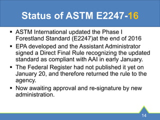 Status of ASTM E2247-16
 ASTM International updated the Phase I
Forestland Standard (E2247)at the end of 2016
 EPA developed and the Assistant Administrator
signed a Direct Final Rule recognizing the updated
standard as compliant with AAI in early January.
 The Federal Register had not published it yet on
January 20, and therefore returned the rule to the
agency.
 Now awaiting approval and re-signature by new
administration.
14
 