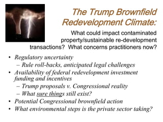 What could impact contaminated
property/sustainable re-development
transactions? What concerns practitioners now?
• Regulatory uncertainty
– Rule roll-backs, anticipated legal challenges
• Availability of federal redevelopment investment
funding and incentives
– Trump proposals v. Congressional reality
– What sure things still exist?
• Potential Congressional brownfield action
• What environmental steps is the private sector taking?
The Trump Brownfield
Redevelopment Climate:
 
