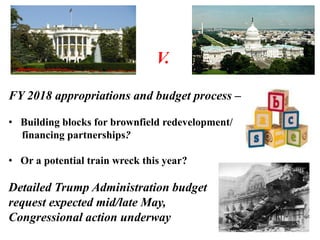 V.
FY 2018 appropriations and budget process –
• Building blocks for brownfield redevelopment/
financing partnerships?
• Or a potential train wreck this year?
Detailed Trump Administration budget
request expected mid/late May,
Congressional action underway
 