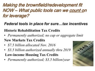 Making the brownfield/redevelopment fit
NOW – What public tools can we count on
for leverage?
Federal tools in place for sure…tax incentives
Historic Rehabilitation Tax Credits
• Permanently authorized; no cap or aggregate limit
New Markets Tax Credits
• $7.5 billion allocated Nov. 2016
• $3.5 billion authorized annually thru 2019
Low-income Housing Tax Credits
• Permanently authorized; $3.5 billion/year
 