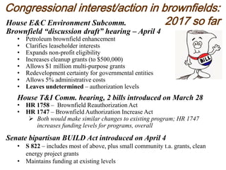 Congressional interest/action in brownfields:
2017 so farHouse E&C Environment Subcomm.
Brownfield “discussion draft” hearing – April 4
• Petroleum brownfield enhancement
• Clarifies leaseholder interests
• Expands non-profit eligibility
• Increases cleanup grants (to $500,000)
• Allows $1 million multi-purpose grants
• Redevelopment certainty for governmental entities
• Allows 5% administrative costs
• Leaves undetermined – authorization levels
House T&I Comm. hearing, 2 bills introduced on March 28
• HR 1758 – Brownfield Reauthorization Act
• HR 1747 – Brownfield Authorization Increase Act
 Both would make similar changes to existing program; HR 1747
increases funding levels for programs, overall
Senate bipartisan BUILD Act introduced on April 4
• S 822 – includes most of above, plus small community t.a. grants, clean
energy project grants
• Maintains funding at existing levels
 