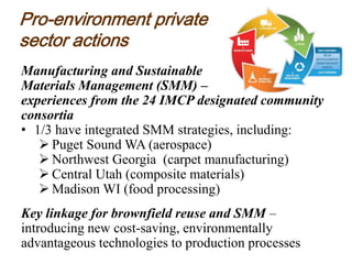Pro-environment private
sector actions
Manufacturing and Sustainable
Materials Management (SMM) –
experiences from the 24 IMCP designated community
consortia
• 1/3 have integrated SMM strategies, including:
 Puget Sound WA (aerospace)
 Northwest Georgia (carpet manufacturing)
 Central Utah (composite materials)
 Madison WI (food processing)
Key linkage for brownfield reuse and SMM –
introducing new cost-saving, environmentally
advantageous technologies to production processes
 