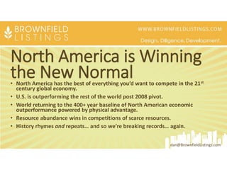 North America is Winning
the New Normal• North America has the best of everything you’d want to compete in the 21st
century global economy.
• U.S. is outperforming the rest of the world post 2008 pivot.
• World returning to the 400+ year baseline of North American economic
outperformance powered by physical advantage.
• Resource abundance wins in competitions of scarce resources.
• History rhymes and repeats… and so we’re breaking records… again.
dan@BrownfieldListings.com
 