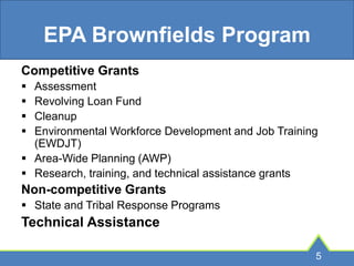 EPA Brownfields Program
Competitive Grants
 Assessment
 Revolving Loan Fund
 Cleanup
 Environmental Workforce Development and Job Training
(EWDJT)
 Area-Wide Planning (AWP)
 Research, training, and technical assistance grants
Non-competitive Grants
 State and Tribal Response Programs
Technical Assistance
5
 