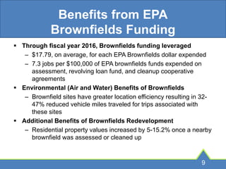 Benefits from EPA
Brownfields Funding
 Through fiscal year 2016, Brownfields funding leveraged
– $17.79, on average, for each EPA Brownfields dollar expended
– 7.3 jobs per $100,000 of EPA brownfields funds expended on
assessment, revolving loan fund, and cleanup cooperative
agreements
 Environmental (Air and Water) Benefits of Brownfields
– Brownfield sites have greater location efficiency resulting in 32-
47% reduced vehicle miles traveled for trips associated with
these sites
 Additional Benefits of Brownfields Redevelopment
– Residential property values increased by 5-15.2% once a nearby
brownfield was assessed or cleaned up
9
 