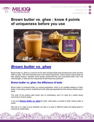 Brown butter vs. ghee : know 4 points
of uniqueness before you use
Brown butter vs. ghe
Brown butter vs. ghee is a common fix for dairy shoppers.Both look somehow the same but they
differ by taste. The most important part is the recipe requirement.
their baking medium, whereas some recipes recommend the use of bro
interchanged, or what are the uniqueness of both these two products?
Brown butter vs. ghee: the difference of taste
Brown butter or browned butter is a unique preparation, which is an unsalted category of dairy
butter. In this dairy product, butterfat and milk solids get separated but the texture remains semi
liquid.
The color of the product gets brown due to overheating, and it is used as a sweet sauce
commonly in French pastry.
If we count Brown butter vs. ghe
sweet.
Not only is it a type of pure butterfat, but also it is used in different foods and baked good to
enhance its sweet taste.
Brown butter vs. ghee : know 4 points
of uniqueness before you use
Brown butter vs. ghee
Brown butter vs. ghee is a common fix for dairy shoppers.Both look somehow the same but they
differ by taste. The most important part is the recipe requirement. Some recipes require ghee as
their baking medium, whereas some recipes recommend the use of browned butter.
interchanged, or what are the uniqueness of both these two products?
Brown butter vs. ghee: the difference of taste
Brown butter or browned butter is a unique preparation, which is an unsalted category of dairy
product, butterfat and milk solids get separated but the texture remains semi
The color of the product gets brown due to overheating, and it is used as a sweet sauce
Brown butter vs. ghee for taste, while ghee is neutral in taste, brown butter is
Not only is it a type of pure butterfat, but also it is used in different foods and baked good to
Brown butter vs. ghee : know 4 points
Brown butter vs. ghee is a common fix for dairy shoppers.Both look somehow the same but they
Some recipes require ghee as
wned butter. Can it be
Brown butter or browned butter is a unique preparation, which is an unsalted category of dairy
product, butterfat and milk solids get separated but the texture remains semi-
The color of the product gets brown due to overheating, and it is used as a sweet sauce
is neutral in taste, brown butter is
Not only is it a type of pure butterfat, but also it is used in different foods and baked good to
 