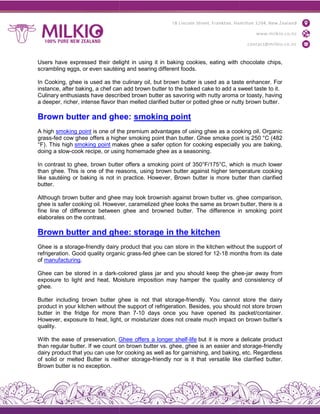 Users have expressed their delight in using it in baking cookies, eating with chocolate
scrambling eggs, or even sautéing and searing different foods
In Cooking, ghee is used as the culinary oil, but brown butter is used as a taste enhancer. For
instance, after baking, a chef can add brown butter to the baked cake to add a sweet taste
Culinary enthusiasts have described brown butter as savoring with nutty aroma or toasty, having
a deeper, richer, intense flavor than melted clarified butter or potted ghee or nutty brown butter
Brown butter and ghee:
A high smoking point is one of the premium advantages of using ghee as a cooking oil. Organic
grass-fed cow ghee offers a higher
°F). This high smoking point makes ghee a safer option for cooking especially you are baking,
doing a slow-cook recipe, or using homemade ghee as a seasoning
In contrast to ghee, brown butter offers a smoking point of 350°F/175°C, which is much lower
than ghee. This is one of the reasons, using brown butter against higher temperature cooking
like sautéing or baking is not in practice. However, Brown butter is more butter than clarified
butter.
Although brown butter and ghee may look brownish against brown butter vs. ghee com
ghee is safer cooking oil. However, caramelized ghee looks the same as brown butter, there is a
fine line of difference between ghee and browned butter. The difference in smoking point
elaborates on the contrast.
Brown butter and ghee: storage in the kitchen
Ghee is a storage-friendly dairy product that you can store in the kitchen without the support of
refrigeration. Good quality organic grass
of manufacturing.
Ghee can be stored in a dark-colored glass jar and you should keep the ghee
exposure to light and heat. Moisture impositi
ghee.
Butter including brown butter ghee is not that storage
product in your kitchen without the support of refrigeration. Besides, you should not store brown
butter in the fridge for more than 7
However, exposure to heat, light, or moisturizer does not create much impact on brown butter’s
quality.
With the ease of preservation, Ghee offers a longer shelf
than regular butter. If we count on brown butter vs. ghee, ghee is an easier and storage
dairy product that you can use for coo
of solid or melted Butter is neither storage
Brown butter is no exception.
Users have expressed their delight in using it in baking cookies, eating with chocolate
scrambling eggs, or even sautéing and searing different foods.
In Cooking, ghee is used as the culinary oil, but brown butter is used as a taste enhancer. For
instance, after baking, a chef can add brown butter to the baked cake to add a sweet taste
Culinary enthusiasts have described brown butter as savoring with nutty aroma or toasty, having
a deeper, richer, intense flavor than melted clarified butter or potted ghee or nutty brown butter
Brown butter and ghee: smoking point
is one of the premium advantages of using ghee as a cooking oil. Organic
fed cow ghee offers a higher smoking point than butter. Ghee smoke point is 250 °C (482
makes ghee a safer option for cooking especially you are baking,
cook recipe, or using homemade ghee as a seasoning.
In contrast to ghee, brown butter offers a smoking point of 350°F/175°C, which is much lower
of the reasons, using brown butter against higher temperature cooking
like sautéing or baking is not in practice. However, Brown butter is more butter than clarified
Although brown butter and ghee may look brownish against brown butter vs. ghee com
ghee is safer cooking oil. However, caramelized ghee looks the same as brown butter, there is a
fine line of difference between ghee and browned butter. The difference in smoking point
Brown butter and ghee: storage in the kitchen
friendly dairy product that you can store in the kitchen without the support of
refrigeration. Good quality organic grass-fed ghee can be stored for 12-18 months from its date
colored glass jar and you should keep the ghee
exposure to light and heat. Moisture imposition may hamper the quality and consistency of
Butter including brown butter ghee is not that storage-friendly. You cannot store the dairy
product in your kitchen without the support of refrigeration. Besides, you should not store brown
ridge for more than 7-10 days once you have opened its packet/container.
However, exposure to heat, light, or moisturizer does not create much impact on brown butter’s
Ghee offers a longer shelf-life but it is more a delicate product
than regular butter. If we count on brown butter vs. ghee, ghee is an easier and storage
dairy product that you can use for cooking as well as for garnishing, and baking, etc. Regardless
of solid or melted Butter is neither storage-friendly nor is it that versatile like clarified butter.
Users have expressed their delight in using it in baking cookies, eating with chocolate chips,
In Cooking, ghee is used as the culinary oil, but brown butter is used as a taste enhancer. For
instance, after baking, a chef can add brown butter to the baked cake to add a sweet taste to it.
Culinary enthusiasts have described brown butter as savoring with nutty aroma or toasty, having
a deeper, richer, intense flavor than melted clarified butter or potted ghee or nutty brown butter.
is one of the premium advantages of using ghee as a cooking oil. Organic
than butter. Ghee smoke point is 250 °C (482
makes ghee a safer option for cooking especially you are baking,
In contrast to ghee, brown butter offers a smoking point of 350°F/175°C, which is much lower
of the reasons, using brown butter against higher temperature cooking
like sautéing or baking is not in practice. However, Brown butter is more butter than clarified
Although brown butter and ghee may look brownish against brown butter vs. ghee comparison,
ghee is safer cooking oil. However, caramelized ghee looks the same as brown butter, there is a
fine line of difference between ghee and browned butter. The difference in smoking point
friendly dairy product that you can store in the kitchen without the support of
18 months from its date
colored glass jar and you should keep the ghee-jar away from
on may hamper the quality and consistency of
friendly. You cannot store the dairy
product in your kitchen without the support of refrigeration. Besides, you should not store brown
10 days once you have opened its packet/container.
However, exposure to heat, light, or moisturizer does not create much impact on brown butter’s
but it is more a delicate product
than regular butter. If we count on brown butter vs. ghee, ghee is an easier and storage-friendly
king as well as for garnishing, and baking, etc. Regardless
friendly nor is it that versatile like clarified butter.
 