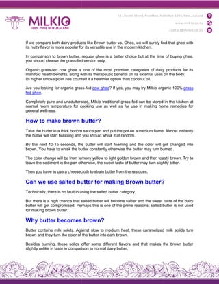 If we compare both dairy products like Brown butter vs. Ghee, we will surely find that ghee with
its nutty flavor is more popular for its versatile use in the modern kitchen
In comparison to brown butter, regular ghee is a better choice but at the time o
you should choose the grass-fed version only
Organic grass-fed cow ghee is one of the most premium categories of dairy products for its
manifold health benefits, along with its therapeutic benefits on its external uses on the body
Its higher smoke point has counted it a healthier option than coconut oil
Are you looking for organic grass
fed ghee.
Completely pure and unadulterated, Milkio traditional grass
normal room temperature for cooking use as well as for use in making home remedies for
general wellness.
How to make brown butter?
Take the butter in a thick bottom sauce pan and put the pot on a medium flame. Almost instantly
the butter will start bubbling and you should whisk it at random
By the next 10-15 seconds, the butter will start foaming and the color will get changed into
brown. You have to whisk the butter constantly otherwise the butter may turn burned
The color change will be from lemony yellow to light golden brown and then toasty brown. Try to
leave the sediment in the pan otherwise, the sweet taste of butter may turn slightly bitter
Then you have to use a cheesecloth to strain butter from the residu
Can we use salted butter for making Brown butter?
Technically, there is no fault in using the salted butter category
But there is a high chance that salted butter will become saltier and the sweet taste of the dairy
butter will get compromised. Perhap
for making brown butter.
Why butter becomes brown?
Butter contains milk solids. Against slow to medium heat, these caramelized milk solids turn
brown and they turn the color of the butter into d
Besides burning, these solids offer some different flavors and that makes the brown butter
slightly unlike in taste in comparison to normal dairy butter
If we compare both dairy products like Brown butter vs. Ghee, we will surely find that ghee with
its nutty flavor is more popular for its versatile use in the modern kitchen.
In comparison to brown butter, regular ghee is a better choice but at the time o
fed version only.
fed cow ghee is one of the most premium categories of dairy products for its
manifold health benefits, along with its therapeutic benefits on its external uses on the body
er smoke point has counted it a healthier option than coconut oil.
Are you looking for organic grass-fed cow ghee? If yes, you may try Milkio organic 100%
Completely pure and unadulterated, Milkio traditional grass-fed can be stored in the kitchen at
normal room temperature for cooking use as well as for use in making home remedies for
How to make brown butter?
Take the butter in a thick bottom sauce pan and put the pot on a medium flame. Almost instantly
the butter will start bubbling and you should whisk it at random.
15 seconds, the butter will start foaming and the color will get changed into
brown. You have to whisk the butter constantly otherwise the butter may turn burned
The color change will be from lemony yellow to light golden brown and then toasty brown. Try to
leave the sediment in the pan otherwise, the sweet taste of butter may turn slightly bitter
Then you have to use a cheesecloth to strain butter from the residues.
Can we use salted butter for making Brown butter?
Technically, there is no fault in using the salted butter category.
But there is a high chance that salted butter will become saltier and the sweet taste of the dairy
butter will get compromised. Perhaps this is one of the prime reasons, salted butter is not used
Why butter becomes brown?
Butter contains milk solids. Against slow to medium heat, these caramelized milk solids turn
brown and they turn the color of the butter into dark brown.
Besides burning, these solids offer some different flavors and that makes the brown butter
slightly unlike in taste in comparison to normal dairy butter.
If we compare both dairy products like Brown butter vs. Ghee, we will surely find that ghee with
In comparison to brown butter, regular ghee is a better choice but at the time of buying ghee,
fed cow ghee is one of the most premium categories of dairy products for its
manifold health benefits, along with its therapeutic benefits on its external uses on the body.
? If yes, you may try Milkio organic 100% grass
fed can be stored in the kitchen at
normal room temperature for cooking use as well as for use in making home remedies for
Take the butter in a thick bottom sauce pan and put the pot on a medium flame. Almost instantly
15 seconds, the butter will start foaming and the color will get changed into
brown. You have to whisk the butter constantly otherwise the butter may turn burned.
The color change will be from lemony yellow to light golden brown and then toasty brown. Try to
leave the sediment in the pan otherwise, the sweet taste of butter may turn slightly bitter.
Can we use salted butter for making Brown butter?
But there is a high chance that salted butter will become saltier and the sweet taste of the dairy
s this is one of the prime reasons, salted butter is not used
Butter contains milk solids. Against slow to medium heat, these caramelized milk solids turn
Besides burning, these solids offer some different flavors and that makes the brown butter
 