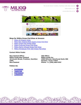 Shop for Milkio Grass-Fed Ghee at Amazon
1. Milkio A2 Organic Ghee
2. Milkio New Zealand Made Organic Grass
3. Milkio Grass-Fed Sheep Ghee
4. Milkio Cultured Grass-
5. Milkio Garlic Infused Grass
6. Milkio Himalayan Pink Salt Gras
Contact Milkio Foods:
New Zealand Office:
Milkio Foods New Zealand
18 Lincoln Street, Frankton, Hamilton
3204,
New Zealand
Follow Us:
 FACEBOOK
 TWEETER
 PINTEREST
 LINKEDIN
Fed Ghee at Amazon
Milkio A2 Organic Ghee
Milkio New Zealand Made Organic Grass-Fed Ghee
Fed Sheep Ghee
-Fed Ghee
Milkio Garlic Infused Grass-Fed Ghee
Milkio Himalayan Pink Salt Grass-Fed Ghee
18 Lincoln Street, Frankton, Hamilton
USA Office:
Milkio Foods Inc
2500 Wilcrest, Brierforest Suite 300
Houston, Texas 77042
Phone: +1 (346) 666-6707
2500 Wilcrest, Brierforest Suite 300
6707
 