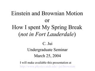 Einstein and Brownian Motion
or
How I spent My Spring Break
(not in Fort Lauderdale)
C. Jui
Undergraduate Seminar
March 25, 2004
I will make available this presentation at
http://www.physics.utah.edu/~jui/brownian
 