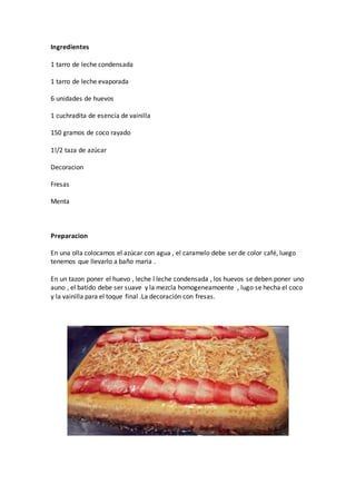Ingredientes
1 tarro de leche condensada
1 tarro de leche evaporada
6 unidades de huevos
1 cuchradita de esencia de vainilla
150 gramos de coco rayado
1!/2 taza de azúcar
Decoracion
Fresas
Menta
Preparacion
En una olla colocamos el azúcar con agua , el caramelo debe ser de color café, luego
tenemos que llevarlo a baño maria .
En un tazon poner el huevo , leche l leche condensada , los huevos se deben poner uno
auno , el batido debe ser suave y la mezcla homogeneamoente , lugo se hecha el coco
y la vainilla para el toque final .La decoración con fresas.
 