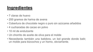 Ingredientes
• 7 claras de huevo
• 200 gramos de harina de avena
• Cobertura de chocolate negro o puro sin azúcares añadidos
• 4 cucharadas de cacao en polvo
• 10 ml de endulzante
• Un chorrito de aceite de oliva para el molde
• Necesitarás también una batidora, un bol grande donde batir,
un molde para bizcochos y un horno, obviamente.
 