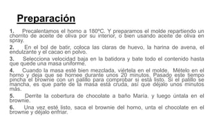 Preparación
1. Precalentamos el horno a 180ºC. Y preparamos el molde repartiendo un
chorrito de aceite de oliva por su interior, o bien usando aceite de oliva en
spray.
2. En el bol de batir, coloca las claras de huevo, la harina de avena, el
endulzante y el cacao en polvo.
3. Selecciona velocidad baja en la batidora y bate todo el contenido hasta
que quede una masa uniforme.
4. Cuando la masa esté bien mezclada, viértela en el molde. Mételo en el
horno y deja que se hornee durante unos 20 minutos. Pasado este tiempo
pincha el brownie con un palillo para comprobar si está listo. Si el palillo se
mancha, es que parte de la masa está cruda, así que déjalo unos minutos
más.
5. Derrite la cobertura de chocolate a baño María. y luego úntala en el
brownie.
6. Una vez esté listo, saca el brownie del horno, unta el chocolate en el
brownie y déjalo enfriar.
 