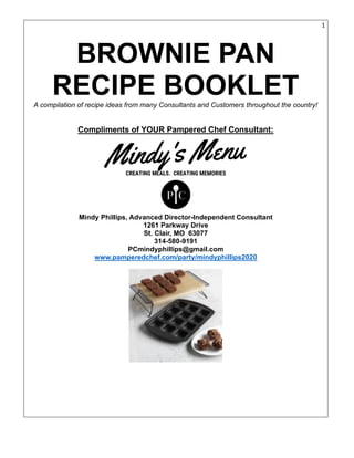 1
BROWNIE PAN
RECIPE BOOKLETA compilation of recipe ideas from many Consultants and Customers throughout the country!
Compliments of YOUR Pampered Chef Consultant:
Mindy Phillips, Advanced Director-Independent Consultant
1261 Parkway Drive
St. Clair, MO 63077
314-580-9191
PCmindyphillips@gmail.com
www.pamperedchef.com/party/mindyphillips2020
 