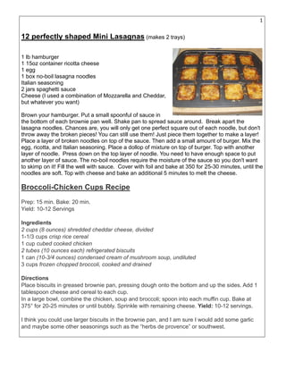 12
12 perfectly shaped Mini Lasagnas (makes 2 trays)
1 lb hamburger
1 15oz container ricotta cheese
1 egg
1 box no-boil lasagna noodles
Italian seasoning
2 jars spaghetti sauce
Cheese (I used a combination of Mozzarella and Cheddar,
but whatever you want)
Brown your hamburger. Put a small spoonful of sauce in
the bottom of each brownie pan well. Shake pan to spread sauce around. Break apart the
lasagna noodles. Chances are, you will only get one perfect square out of each noodle, but don't
throw away the broken pieces! You can still use them! Just piece them together to make a layer!
Place a layer of broken noodles on top of the sauce. Then add a small amount of burger. Mix the
egg, ricotta, and Italian seasoning. Place a dollop of mixture on top of burger. Top with another
layer of noodle. Press down on the top layer of noodle. You need to have enough space to put
another layer of sauce. The no-boil noodles require the moisture of the sauce so you don't want
to skimp on it! Fill the well with sauce. Cover with foil and bake at 350 for 25-30 minutes, until the
noodles are soft. Top with cheese and bake an additional 5 minutes to melt the cheese.
Broccoli-Chicken Cups Recipe
Prep: 15 min. Bake: 20 min.
Yield: 10-12 Servings
Ingredients
2 cups (8 ounces) shredded cheddar cheese, divided
1-1/3 cups crisp rice cereal
1 cup cubed cooked chicken
2 tubes (10 ounces each) refrigerated biscuits
1 can (10-3/4 ounces) condensed cream of mushroom soup, undiluted
3 cups frozen chopped broccoli, cooked and drained
Directions
Place biscuits in greased brownie pan, pressing dough onto the bottom and up the sides. Add 1
tablespoon cheese and cereal to each cup.
In a large bowl, combine the chicken, soup and broccoli; spoon into each muffin cup. Bake at
375° for 20-25 minutes or until bubbly. Sprinkle with remaining cheese. Yield: 10-12 servings.
I think you could use larger biscuits in the brownie pan, and I am sure I would add some garlic
and maybe some other seasonings such as the “herbs de provence” or southwest.
 