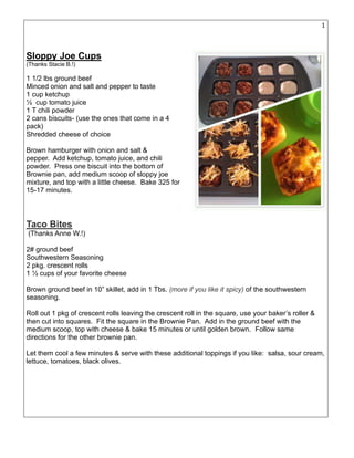 14
Sloppy Joe Cups
(Thanks Stacie B.!)
1 1/2 lbs ground beef
Minced onion and salt and pepper to taste
1 cup ketchup
½ cup tomato juice
1 T chili powder
2 cans biscuits- (use the ones that come in a 4
pack)
Shredded cheese of choice
Brown hamburger with onion and salt &
pepper. Add ketchup, tomato juice, and chili
powder. Press one biscuit into the bottom of
Brownie pan, add medium scoop of sloppy joe
mixture, and top with a little cheese. Bake 325 for
15-17 minutes.
Taco Bites
(Thanks Anne W.!)
2# ground beef
Southwestern Seasoning
2 pkg. crescent rolls
1 ½ cups of your favorite cheese
Brown ground beef in 10” skillet, add in 1 Tbs. (more if you like it spicy) of the southwestern
seasoning.
Roll out 1 pkg of crescent rolls leaving the crescent roll in the square, use your baker’s roller &
then cut into squares. Fit the square in the Brownie Pan. Add in the ground beef with the
medium scoop, top with cheese & bake 15 minutes or until golden brown. Follow same
directions for the other brownie pan.
Let them cool a few minutes & serve with these additional toppings if you like: salsa, sour cream,
lettuce, tomatoes, black olives.
 