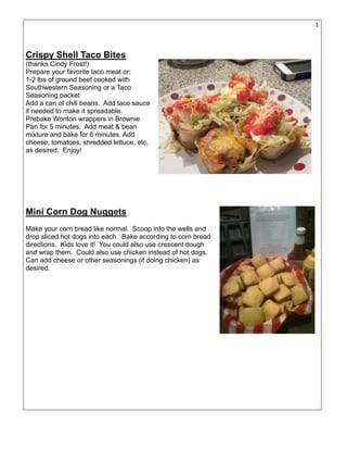 15
Crispy Shell Taco Bites
(thanks Cindy Frost!)
Prepare your favorite taco meat or:
1-2 lbs of ground beef cooked with
Southwestern Seasoning or a Taco
Seasoning packet
Add a can of chili beans. Add taco sauce
if needed to make it spreadable.
Prebake Wonton wrappers in Brownie
Pan for 5 minutes. Add meat & bean
mixture and bake for 6 minutes. Add
cheese, tomatoes, shredded lettuce, etc.
as desired. Enjoy!
Mini Corn Dog Nuggets
Make your corn bread like normal. Scoop into the wells and
drop sliced hot dogs into each. Bake according to corn bread
directions. Kids love it! You could also use crescent dough
and wrap them. Could also use chicken instead of hot dogs.
Can add cheese or other seasonings (if doing chicken) as
desired.
 