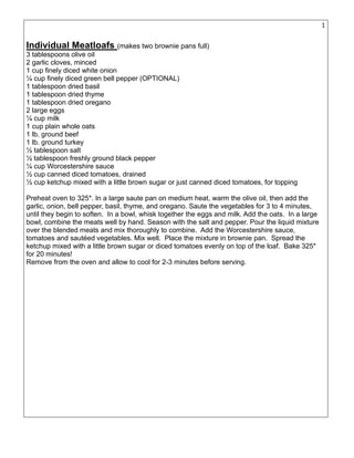 16
Individual Meatloafs (makes two brownie pans full)
3 tablespoons olive oil
2 garlic cloves, minced
1 cup finely diced white onion
¼ cup finely diced green bell pepper (OPTIONAL)
1 tablespoon dried basil
1 tablespoon dried thyme
1 tablespoon dried oregano
2 large eggs
¼ cup milk
1 cup plain whole oats
1 lb. ground beef
1 lb. ground turkey
½ tablespoon salt
½ tablespoon freshly ground black pepper
¼ cup Worcestershire sauce
½ cup canned diced tomatoes, drained
½ cup ketchup mixed with a little brown sugar or just canned diced tomatoes, for topping
Preheat oven to 325*. In a large saute pan on medium heat, warm the olive oil, then add the
garlic, onion, bell pepper, basil, thyme, and oregano. Saute the vegetables for 3 to 4 minutes,
until they begin to soften. In a bowl, whisk together the eggs and milk. Add the oats. In a large
bowl, combine the meats well by hand. Season with the salt and pepper. Pour the liquid mixture
over the blended meats and mix thoroughly to combine. Add the Worcestershire sauce,
tomatoes and sautéed vegetables. Mix well. Place the mixture in brownie pan. Spread the
ketchup mixed with a little brown sugar or diced tomatoes evenly on top of the loaf. Bake 325*
for 20 minutes!
Remove from the oven and allow to cool for 2-3 minutes before serving.
 