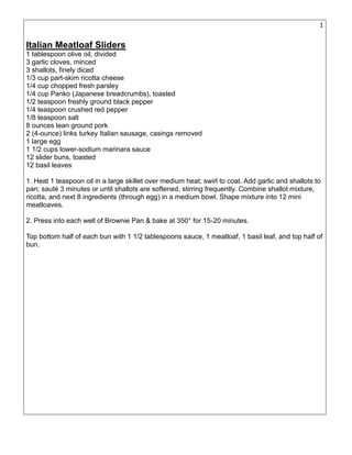 17
Italian Meatloaf Sliders
1 tablespoon olive oil, divided
3 garlic cloves, minced
3 shallots, finely diced
1/3 cup part-skim ricotta cheese
1/4 cup chopped fresh parsley
1/4 cup Panko (Japanese breadcrumbs), toasted
1/2 teaspoon freshly ground black pepper
1/4 teaspoon crushed red pepper
1/8 teaspoon salt
8 ounces lean ground pork
2 (4-ounce) links turkey Italian sausage, casings removed
1 large egg
1 1/2 cups lower-sodium marinara sauce
12 slider buns, toasted
12 basil leaves
1. Heat 1 teaspoon oil in a large skillet over medium heat; swirl to coat. Add garlic and shallots to
pan; sauté 3 minutes or until shallots are softened, stirring frequently. Combine shallot mixture,
ricotta, and next 8 ingredients (through egg) in a medium bowl. Shape mixture into 12 mini
meatloaves.
2. Press into each well of Brownie Pan & bake at 350° for 15-20 minutes.
Top bottom half of each bun with 1 1/2 tablespoons sauce, 1 meatloaf, 1 basil leaf, and top half of
bun.
 