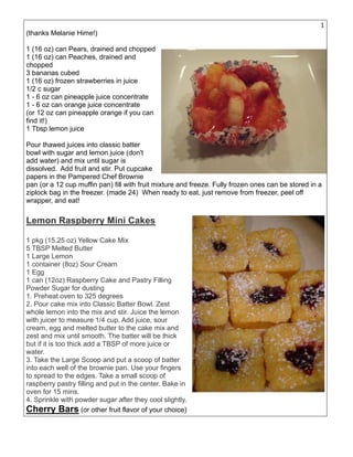 19
(thanks Melanie Hime!)
1 (16 oz) can Pears, drained and chopped
1 (16 oz) can Peaches, drained and
chopped
3 bananas cubed
1 (16 oz) frozen strawberries in juice
1/2 c sugar
1 - 6 oz can pineapple juice concentrate
1 - 6 oz can orange juice concentrate
(or 12 oz can pineapple orange if you can
find it!)
1 Tbsp lemon juice
Pour thawed juices into classic batter
bowl with sugar and lemon juice (don't
add water) and mix until sugar is
dissolved. Add fruit and stir. Put cupcake
papers in the Pampered Chef Brownie
pan (or a 12 cup muffin pan) fill with fruit mixture and freeze. Fully frozen ones can be stored in a
ziplock bag in the freezer. (made 24) When ready to eat, just remove from freezer, peel off
wrapper, and eat!
Lemon Raspberry Mini Cakes
1 pkg (15.25 oz) Yellow Cake Mix
5 TBSP Melted Butter
1 Large Lemon
1 container (8oz) Sour Cream
1 Egg
1 can (12oz) Raspberry Cake and Pastry Filling
Powder Sugar for dusting
1. Preheat oven to 325 degrees
2. Pour cake mix into Classic Batter Bowl. Zest
whole lemon into the mix and stir. Juice the lemon
with juicer to measure 1/4 cup. Add juice, sour
cream, egg and melted butter to the cake mix and
zest and mix until smooth. The batter will be thick
but if it is too thick add a TBSP of more juice or
water.
3. Take the Large Scoop and put a scoop of batter
into each well of the brownie pan. Use your fingers
to spread to the edges. Take a small scoop of
raspberry pastry filling and put in the center. Bake in
oven for 15 mins.
4. Sprinkle with powder sugar after they cool slightly.
Cherry Bars (or other fruit flavor of your choice)
 