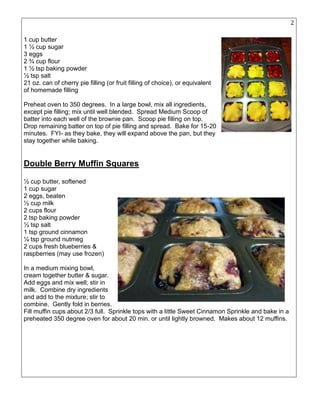 20
1 cup butter
1 ½ cup sugar
3 eggs
2 ¾ cup flour
1 ½ tsp baking powder
½ tsp salt
21 oz. can of cherry pie filling (or fruit filling of choice), or equivalent
of homemade filling
Preheat oven to 350 degrees. In a large bowl, mix all ingredients,
except pie filling; mix until well blended. Spread Medium Scoop of
batter into each well of the brownie pan. Scoop pie filling on top.
Drop remaining batter on top of pie filling and spread. Bake for 15-20
minutes. FYI- as they bake, they will expand above the pan, but they
stay together while baking.
Double Berry Muffin Squares
½ cup butter, softened
1 cup sugar
2 eggs, beaten
½ cup milk
2 cups flour
2 tsp baking powder
½ tsp salt
1 tsp ground cinnamon
¼ tsp ground nutmeg
2 cups fresh blueberries &
raspberries (may use frozen)
In a medium mixing bowl,
cream together butter & sugar.
Add eggs and mix well; stir in
milk. Combine dry ingredients
and add to the mixture; stir to
combine. Gently fold in berries.
Fill muffin cups about 2/3 full. Sprinkle tops with a little Sweet Cinnamon Sprinkle and bake in a
preheated 350 degree oven for about 20 min. or until lightly browned. Makes about 12 muffins.
 