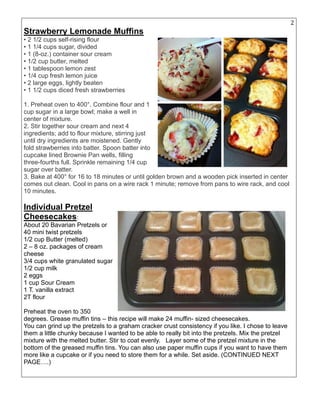 22
Strawberry Lemonade Muffins
• 2 1/2 cups self-rising flour
• 1 1/4 cups sugar, divided
• 1 (8-oz.) container sour cream
• 1/2 cup butter, melted
• 1 tablespoon lemon zest
• 1/4 cup fresh lemon juice
• 2 large eggs, lightly beaten
• 1 1/2 cups diced fresh strawberries
1. Preheat oven to 400°. Combine flour and 1
cup sugar in a large bowl; make a well in
center of mixture.
2. Stir together sour cream and next 4
ingredients; add to flour mixture, stirring just
until dry ingredients are moistened. Gently
fold strawberries into batter. Spoon batter into
cupcake lined Brownie Pan wells, filling
three-fourths full. Sprinkle remaining 1/4 cup
sugar over batter.
3. Bake at 400° for 16 to 18 minutes or until golden brown and a wooden pick inserted in center
comes out clean. Cool in pans on a wire rack 1 minute; remove from pans to wire rack, and cool
10 minutes.
Individual Pretzel
Cheesecakes:
About 20 Bavarian Pretzels or
40 mini twist pretzels
1/2 cup Butter (melted)
2 – 8 oz. packages of cream
cheese
3/4 cups white granulated sugar
1/2 cup milk
2 eggs
1 cup Sour Cream
1 T. vanilla extract
2T flour
Preheat the oven to 350
degrees. Grease muffin tins – this recipe will make 24 muffin- sized cheesecakes.
You can grind up the pretzels to a graham cracker crust consistency if you like. I chose to leave
them a little chunky because I wanted to be able to really bit into the pretzels. Mix the pretzel
mixture with the melted butter. Stir to coat evenly. Layer some of the pretzel mixture in the
bottom of the greased muffin tins. You can also use paper muffin cups if you want to have them
more like a cupcake or if you need to store them for a while. Set aside. (CONTINUED NEXT
PAGE….)
 