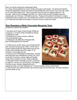 23
Next, you will be making the cheesecake filling.
In a mixer, blend together the cream cheese and sugar until smooth. Go ahead and add the
remaining ingredients making sure they are all well blended until smooth. Pour into each muffin
tin on top of the pretzel crust. Time to pop them into the oven for approximately 20 – 25
minutes. Allow to cool completely and then run a sharp knife around the edges to get the
cheesecake out of the pan. Chill before serving. These are the perfect mini dessert—creamy
cheesecake with a pretzel crust. The pretzel crust is NOT crunchy like a regular pretzel. Because
it is mixed with the butter and cooked, it comes out kind of nutty and chewy.
Kiwi Strawberry White Chocolate Margarita Tarts
(Thanks to Linda for this recipe!!)
1 premade roll of Sugar Cookie Dough (Pillsbury)
2 squares (1 oz each) white chocolate for baking
2 tablespoons milk
1 package (8 oz) cream cheese, softened
1/4 cup powdered sugar
3 Tablespoons Itty Bitty Bevs Margarita Mix
Kiwi and Strawberries for Garnish
1. Preheat oven to 350. Spray cups of Brownie Pan
with non-stick cooking spray. Slice ¾ of the roll of
Sugar Cookie Dough into equal slices and put one
in each well of the Brownie Pan. Bake 12-14
minutes or until edges are set.
2. Remove pan to Stackable Cooling Rack. Cookies
will make their own indentations as they cool. Cool
in pan @ 10 minutes. Loosen edges and gently
remove the brownies from pan. Cool completely.
3. Microwave white chocolate and milk, uncovered,
on high for 1 minute; stir until smooth. Cool slightly.
Combine cream cheese, Margarita Mix and
powdered sugar; mix well. Gradually stir in white chocolate mixture until smooth.
4. Pipe mixture into cooled brownie cups using the Easy Accent Decorator. Arrange strawberry
and kiwi slices on top.
 