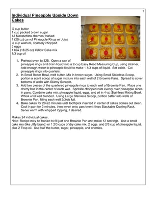 25
Individual Pineapple Upside Down
Cakes
½ cup butter
1 cup packed brown sugar
12 Maraschino cherries, halved
1 (20 oz) can of Pineapple Rings w/ Juice
½ cup walnuts, coarsely chopped
3 eggs
1 box (18.25 oz) Yellow Cake mix
1/3 cup oil
1. Preheat oven to 325. Open a can of
pineapple rings and drain liquid into a 2-cup Easy Read Measuring Cup, using strainer.
Add enough water to pineapple liquid to make 1 1/3 cups of liquid. Set aside. Cut
pineapple rings into quarters.
2. In Small Batter Bowl, melt butter. Mix in brown sugar. Using Small Stainless Scoop,
portion a scant scoop of sugar mixture into each well of 2 Brownie Pans. Spread to cover
bottoms of wells with Skinny Scraper.
3. Add two pieces of the quartered pineapple rings to each well of Brownie Pan. Place one
cherry half in the center of each well. Sprinkle chopped nuts evenly over pineapple slices
in pans. Combine cake mix, pineapple liquid, eggs, and oil in 4-qt. Stainless Mixing Bowl.
Whisk until well blended. Using Large Stainless Scoop, portion batter into wells of
Brownie Pan, filling each well 2/3rds full.
4. Bake cakes for 20-22 minutes until toothpick inserted in center of cakes comes out clean.
Cool in pan for 3 minutes, then invert onto parchment-lines Stackable Cooling Rack.
Serve warm with whipped topping, if desired.
Makes 24 individual cakes.
Note: Recipe may be halved to fill just one Brownie Pan and make 12 servings. Use a small
cake mix (like Jiffy brand) or 1 2/3 cups of dry cake mix, 2 eggs, and 2/3 cup of pineapple liquid,
plus 2 Tbsp oil. Use half the butter, sugar, pineapple, and cherries.
 