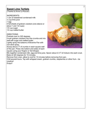 26
Sweet Lime Tartlets
(Thanks to Anne La Rocca!)
INGREDIENTS:
1 can of sweetened condensed milk
½ cup lime juice
1 egg
9 full sheets of graham crackers (one sleeve or
about 1 and 1/2 cups)
1/4 cup sugar
1/4 cup melted butter
DIRECTIONS:
Preheat oven to 325 degrees.
Crush graham crackers into fine crumbs and mix
well with sugar and melted butter.
Lightly spray the bottoms of Brownie Pan with
non-stick spray.
Scoop about 2 T of crumbs in each square well
of the pan. Press into bottom and sides of each
square using your fingers or Tart Shaper.
Mix together condensed milk, egg and lime juice. Spoon about 2-3 T of mixture into each crust.
Bake at 325 degrees for 15 minutes.
Remove from oven, allow to cool for 10 minutes before removing from pan.
Chill several hours. Top with whipped cream, graham crumbs, raspberries or other fruit— be
creative!
Enjoy!!
 