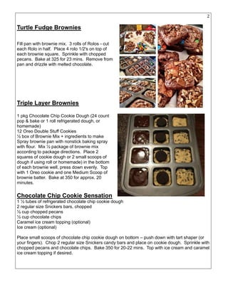 28
Turtle Fudge Brownies
Fill pan with brownie mix. 3 rolls of Rolos - cut
each Rolo in half. Place 4 rolo 1/2's on top of
each brownie square. Sprinkle with chopped
pecans. Bake at 325 for 23 mins. Remove from
pan and drizzle with melted chocolate.
Triple Layer Brownies
1 pkg Chocolate Chip Cookie Dough (24 count
pop & bake or 1 roll refrigerated dough, or
homemade)
12 Oreo Double Stuff Cookies
½ box of Brownie Mix + ingredients to make
Spray brownie pan with nonstick baking spray
with flour. Mix ½ package of brownie mix
according to package directions. Place 2
squares of cookie dough or 2 small scoops of
dough if using roll or homemade) in the bottom
of each brownie well, press down evenly. Top
with 1 Oreo cookie and one Medium Scoop of
brownie batter. Bake at 350 for approx. 20
minutes.
Chocolate Chip Cookie Sensation
1 ½ tubes of refrigerated chocolate chip cookie dough
2 regular size Snickers bars, chopped
½ cup chopped pecans
½ cup chocolate chips
Caramel ice cream topping (optional)
Ice cream (optional)
Place small scoops of chocolate chip cookie dough on bottom – push down with tart shaper (or
your fingers). Chop 2 regular size Snickers candy bars and place on cookie dough. Sprinkle with
chopped pecans and chocolate chips. Bake 350 for 20-22 mins. Top with ice cream and caramel
ice cream topping if desired.
 