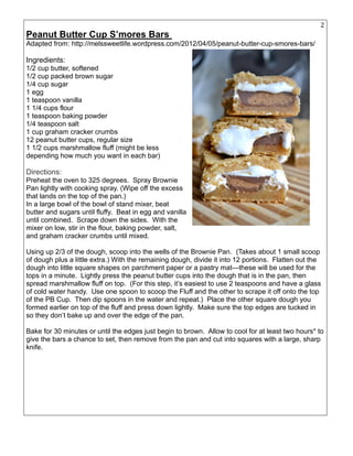 29
Peanut Butter Cup S’mores Bars
Adapted from: http://melssweetlife.wordpress.com/2012/04/05/peanut-butter-cup-smores-bars/
Ingredients:
1/2 cup butter, softened
1/2 cup packed brown sugar
1/4 cup sugar
1 egg
1 teaspoon vanilla
1 1/4 cups flour
1 teaspoon baking powder
1/4 teaspoon salt
1 cup graham cracker crumbs
12 peanut butter cups, regular size
1 1/2 cups marshmallow fluff (might be less
depending how much you want in each bar)
Directions:
Preheat the oven to 325 degrees. Spray Brownie
Pan lightly with cooking spray. (Wipe off the excess
that lands on the top of the pan.)
In a large bowl of the bowl of stand mixer, beat
butter and sugars until fluffy. Beat in egg and vanilla
until combined. Scrape down the sides. With the
mixer on low, stir in the flour, baking powder, salt,
and graham cracker crumbs until mixed.
Using up 2/3 of the dough, scoop into the wells of the Brownie Pan. (Takes about 1 small scoop
of dough plus a little extra.) With the remaining dough, divide it into 12 portions. Flatten out the
dough into little square shapes on parchment paper or a pastry mat—these will be used for the
tops in a minute. Lightly press the peanut butter cups into the dough that is in the pan, then
spread marshmallow fluff on top. (For this step, it’s easiest to use 2 teaspoons and have a glass
of cold water handy. Use one spoon to scoop the Fluff and the other to scrape it off onto the top
of the PB Cup. Then dip spoons in the water and repeat.) Place the other square dough you
formed earlier on top of the fluff and press down lightly. Make sure the top edges are tucked in
so they don’t bake up and over the edge of the pan.
Bake for 30 minutes or until the edges just begin to brown. Allow to cool for at least two hours* to
give the bars a chance to set, then remove from the pan and cut into squares with a large, sharp
knife.
 