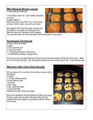3
Mini Banana Bread Loaves
(Thanks Becky Rottman!)
1 box Yellow cake mix (don’t follow directions
on box!)
2 eggs (beaten)
Ripe bananas (I only had 2 1/2 in the house,
so that's what I used—you can use more)
Mix together and use the Large scoop to put
the batter in the wells of the Brownie Pan.
Bake for about 25 minutes at 350 degrees.
You can also add nuts and chocolate chips to the batter if you desire.
Southwest Cornbread
2 boxes Jiffy Cornbread
2 eggs
1 can creamed corn
¾ cup sour cream
1 ½ Tbsp Southwestern Seasoning
1 small Poblano pepper, chopped fine
Mix it all up and use large Stainless Scoop to put heaping scoops into Brownie Pan cups. Bake
at 375 for 20-25 minutes. Top with grated cheese as soon as they come out. These freeze well.
Michele’s Mini Irish Soda Breads
2/3 cup raisins (Tip: boil them first so they remain soft in
the bread)
2 C flour
1 1/2 tsp. baking powder
3/4 tsp baking soda
1 tsp salt
3 tbs. sugar
3 tbs. softened butter
1 Cup buttermilk
Additional melted butter and sugar
Blend all ingredients but the additional butter and sugar.
Divide evenly among wells of Brownie Pan. Drizzle
melted butter and sugar on top. Bake at 325 for about
20 minutes.
 