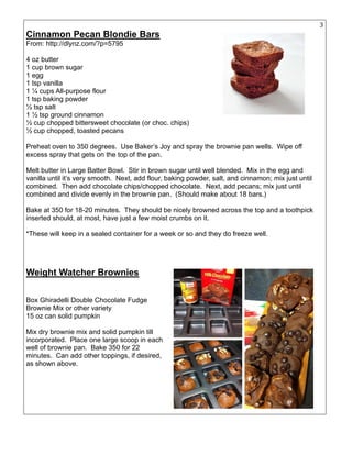 30
Cinnamon Pecan Blondie Bars
From: http://dlynz.com/?p=5795
4 oz butter
1 cup brown sugar
1 egg
1 tsp vanilla
1 ¼ cups All-purpose flour
1 tsp baking powder
½ tsp salt
1 ½ tsp ground cinnamon
½ cup chopped bittersweet chocolate (or choc. chips)
½ cup chopped, toasted pecans
Preheat oven to 350 degrees. Use Baker’s Joy and spray the brownie pan wells. Wipe off
excess spray that gets on the top of the pan.
Melt butter in Large Batter Bowl. Stir in brown sugar until well blended. Mix in the egg and
vanilla until it’s very smooth. Next, add flour, baking powder, salt, and cinnamon; mix just until
combined. Then add chocolate chips/chopped chocolate. Next, add pecans; mix just until
combined and divide evenly in the brownie pan. (Should make about 18 bars.)
Bake at 350 for 18-20 minutes. They should be nicely browned across the top and a toothpick
inserted should, at most, have just a few moist crumbs on it.
*These will keep in a sealed container for a week or so and they do freeze well.
Weight Watcher Brownies
Box Ghiradelli Double Chocolate Fudge
Brownie Mix or other variety
15 oz can solid pumpkin
Mix dry brownie mix and solid pumpkin till
incorporated. Place one large scoop in each
well of brownie pan. Bake 350 for 22
minutes. Can add other toppings, if desired,
as shown above.
 