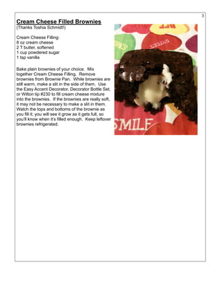 32
Cream Cheese Filled Brownies
(Thanks Toshia Schmidt!)
Cream Cheese Filling:
8 oz cream cheese
2 T butter, softened
1 cup powdered sugar
1 tsp vanilla
Bake plain brownies of your choice. Mix
together Cream Cheese Filling. Remove
brownies from Brownie Pan. While brownies are
still warm, make a slit in the side of them. Use
the Easy Accent Decorator, Decorator Bottle Set,
or Wilton tip #230 to fill cream cheese mixture
into the brownies. If the brownies are really soft,
it may not be necessary to make a slit in them.
Watch the tops and bottoms of the brownie as
you fill it; you will see it grow as it gets full, so
you’ll know when it’s filled enough. Keep leftover
brownies refrigerated.
 