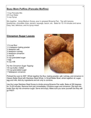 4
Busy Mom Puffins (Pancake Muffins)
1 Cup Pancake Mix
2/3 Cup Water
½ cup Syrup
Mix together. Using Medium Scoop, pour in greased Brownie Pan. Top with banana,
blueberries, chocolate chips, pecans, sausage, bacon, etc. Bake for 12-14 minutes and serve.
Easy, fast, delicious, and no syrup mess!
Cinnamon Sugar Loaves
1-¾ cup flour
1-½ teaspoon baking powder
½ teaspoon salt
½ teaspoon nutmeg
½ teaspoon cinnamon
⅓ cup oil
¾ cup granulated sugar
1 egg
¾ cup milk
For the Cinnamon Sugar Topping:
1/4 cup butter, melted
1/3 cup granulated sugar
1 Tablespoon cinnamon
Preheat the oven to 350º. Whisk together the flour, baking powder, salt, nutmeg, and cinnamon in
Classic Batter Bowl with Stainless Steel Whisk. In Small Batter Bowl, whisk together oil, sugar,
egg and milk. Add dry ingredients and stir only to combine.
Use the Large Stainless Steel Scoop to divide among Brownie Pan wells. Bake at 350 degrees
for 15-20 minutes. Remove from pan immediately. Combine sugar and cinnamon. Dip tops into
butter then dip into cinnamon sugar. Serve and enjoy. Make sure you save yourself one they will
go FAST!
 