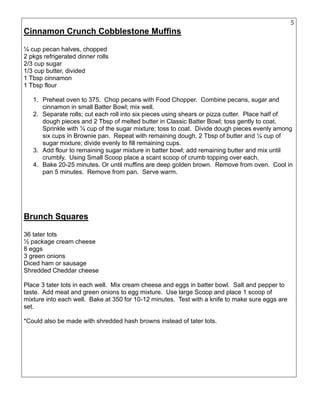 5
Cinnamon Crunch Cobblestone Muffins
¼ cup pecan halves, chopped
2 pkgs refrigerated dinner rolls
2/3 cup sugar
1/3 cup butter, divided
1 Tbsp cinnamon
1 Tbsp flour
1. Preheat oven to 375. Chop pecans with Food Chopper. Combine pecans, sugar and
cinnamon in small Batter Bowl; mix well.
2. Separate rolls; cut each roll into six pieces using shears or pizza cutter. Place half of
dough pieces and 2 Tbsp of melted butter in Classic Batter Bowl; toss gently to coat.
Sprinkle with ¼ cup of the sugar mixture; toss to coat. Divide dough pieces evenly among
six cups in Brownie pan. Repeat with remaining dough, 2 Tbsp of butter and ¼ cup of
sugar mixture; divide evenly to fill remaining cups.
3. Add flour to remaining sugar mixture in batter bowl; add remaining butter and mix until
crumbly. Using Small Scoop place a scant scoop of crumb topping over each.
4. Bake 20-25 minutes. Or until muffins are deep golden brown. Remove from oven. Cool in
pan 5 minutes. Remove from pan. Serve warm.
Brunch Squares
36 tater tots
½ package cream cheese
8 eggs
3 green onions
Diced ham or sausage
Shredded Cheddar cheese
Place 3 tater tots in each well. Mix cream cheese and eggs in batter bowl. Salt and pepper to
taste. Add meat and green onions to egg mixture. Use large Scoop and place 1 scoop of
mixture into each well. Bake at 350 for 10-12 minutes. Test with a knife to make sure eggs are
set.
*Could also be made with shredded hash browns instead of tater tots.
 