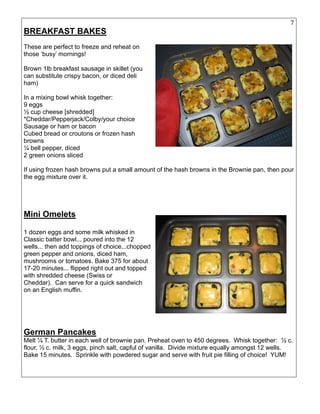 7
BREAKFAST BAKES
These are perfect to freeze and reheat on
those ‘busy’ mornings!
Brown 1lb breakfast sausage in skillet (you
can substitute crispy bacon, or diced deli
ham)
In a mixing bowl whisk together:
9 eggs
½ cup cheese [shredded]
*Cheddar/Pepperjack/Colby/your choice
Sausage or ham or bacon
Cubed bread or croutons or frozen hash
browns
¼ bell pepper, diced
2 green onions sliced
If using frozen hash browns put a small amount of the hash browns in the Brownie pan, then pour
the egg mixture over it.
Mini Omelets
1 dozen eggs and some milk whisked in
Classic batter bowl... poured into the 12
wells... then add toppings of choice...chopped
green pepper and onions, diced ham,
mushrooms or tomatoes. Bake 375 for about
17-20 minutes... flipped right out and topped
with shredded cheese (Swiss or
Cheddar). Can serve for a quick sandwich
on an English muffin.
German Pancakes
Melt ¼ T. butter in each well of brownie pan. Preheat oven to 450 degrees. Whisk together: ½ c.
flour, ½ c. milk, 3 eggs, pinch salt, capful of vanilla. Divide mixture equally amongst 12 wells.
Bake 15 minutes. Sprinkle with powdered sugar and serve with fruit pie filling of choice! YUM!
 