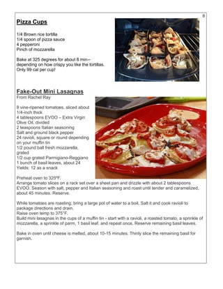 8
Pizza Cups
1/4 Brown rice tortilla
1/4 spoon of pizza sauce
4 pepperoni
Pinch of mozzarella
Bake at 325 degrees for about 8 min--
depending on how crispy you like the tortillas.
Only 99 cal per cup!
Fake-Out Mini Lasagnas
From Rachel Ray
8 vine-ripened tomatoes, sliced about
1/4-inch thick
4 tablespoons EVOO – Extra Virgin
Olive Oil, divided
2 teaspoons Italian seasoning
Salt and ground black pepper
24 ravioli, square or round depending
on your muffin tin
1/2 pound ball fresh mozzarella,
grated
1/2 cup grated Parmigiano-Reggiano
1 bunch of basil leaves, about 24
Yields: 12 as a snack
Preheat oven to 325ºF.
Arrange tomato slices on a rack set over a sheet pan and drizzle with about 2 tablespoons
EVOO. Season with salt, pepper and Italian seasoning and roast until tender and caramelized,
about 45 minutes. Reserve.
While tomatoes are roasting, bring a large pot of water to a boil. Salt it and cook ravioli to
package directions and drain.
Raise oven temp to 375°F.
Build mini lasagnas in the cups of a muffin tin - start with a ravioli, a roasted tomato, a sprinkle of
mozzarella, a sprinkle of parm, 1 basil leaf, and repeat once. Reserve remaining basil leaves.
Bake in oven until cheese is melted, about 10-15 minutes. Thinly slice the remaining basil for
garnish.
 