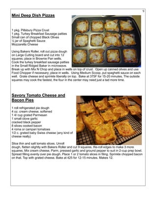 9
Mini Deep Dish Pizzas
1 pkg. Pillsbury Pizza Crust
1 pkg. Turkey Breakfast Sausage patties
Small can of chopped Black Olives
½ jar of Spaghetti Sauce
Mozzarella Cheese
Using Bakers Roller, roll out pizza dough
on Large Cutting board and cut into 12
squares; place in Brownie Pan wells.
Cook the turkey breakfast sausage patties
in the Small Ridged Baker in microwave.
Break up with Mix N Chop and place in wells on top of crust. Open up canned olives and use
Food Chopper if necessary; place in wells. Using Medium Scoop, put spaghetti sauce on each
well. Grate cheese and sprinkle liberally on top. Bake at 375F for 15-20 minutes. The outside
squares may cook the fastest, the four in the center may need just a tad more time.
Savory Tomato Cheese and
Bacon Pies
1 roll refrigerated pie dough
4 oz. cream cheese, softened
1 4/ cup grated Parmesan
1 small clove garlic
cracked black pepper
8 slices cooked bacon
4 roma or campari tomatoes
1/2 c. grated baby Swiss cheese (any kind of
cheese really)
Slice thin and salt tomato slices. Unroll
dough, flatten slightly with Bakers Roller and cut 9 squares. Re-roll edges to make 3 more
squares. Mix cream cheese, Parm, pressed garlic and ground pepper to suit in 2-cup prep bowl.
Spread filling evenly over pie dough. Place 1 or 2 tomato slices in filing. Sprinkle chopped bacon
on that. Top with grated cheese. Bake at 425 for 12-15 minutes. Makes 12.
 