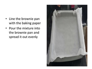 • Line the brownie pan
with the baking paper
• Pour the mixture into
the brownie pan and
spread it out evenly
 