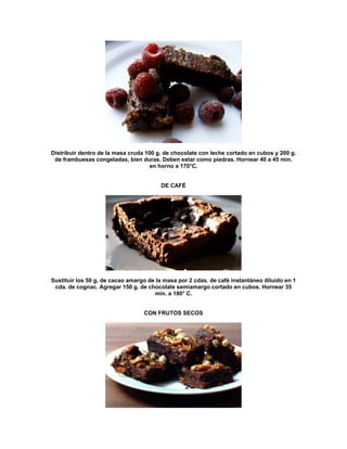 Distribuir dentro de la masa cruda 100 g. de chocolate con leche cortado en cubos y 200 g.
 de frambuesas congeladas, bien duras. Deben estar como piedras. Hornear 40 a 45 min.
                                     en horno a 170°C.


                                        DE CAFÉ




Sustituir los 50 g. de cacao amargo de la masa por 2 cdas. de café instantáneo diluido en 1
 cda. de cognac. Agregar 150 g. de chocolate semiamargo cortado en cubos. Hornear 35
                                      min. a 180° C.


                                  CON FRUTOS SECOS
 