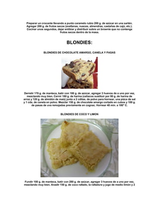 Preparar un crocante llevando a punto caramelo rubio 200 g. de azúcar en una sartén.
  Agregar 200 g. de frutos secos (avellanas, nueces, almendras, castañas de cajú, etc.).
  Cocinar unos segundos, dejar entibiar y distribuir sobre un brownie que no contenga
                             frutos secos dentro de la masa.



                                   BLONDIES:

                BLONDIES DE CHOCOLATE AMARGO, CANELA Y PASAS




Derretir 170 g. de manteca, batir con 180 g. de azúcar, agregar 3 huevos de a uno por vez,
   mezclando muy bien. Cernir 180 g. de harina (celíacos sustituir por 80 g. de harina de
arroz y 120 g. de almidón de maíz) junto a 2 cditas. de polvo para hornear, una pizca de sal
y 1 cda. de canela en polvo. Mezclar 150 g. de chocolate amargo cortado en cubos y 100 g.
       de pasas de uva remojadas previamente en cognac. Hornear 40 min. a 180° C.


                              BLONDIES DE COCO Y LIMON




Fundir 100 g. de manteca, batir con 280 g. de azúcar, agregar 3 huevos de a uno por vez,
mezclando muy bien. Anadir 150 g. de coco rallado, la ralladura y jugo de medio limón y 2
 