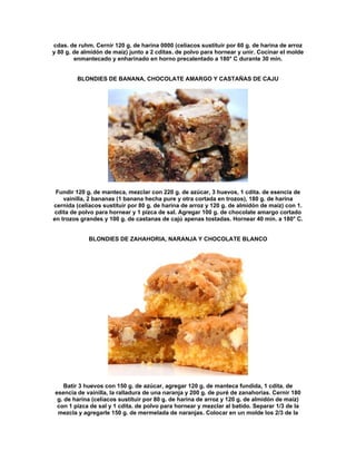 cdas. de ruhm. Cernir 120 g. de harina 0000 (celíacos sustituir por 60 g. de harina de arroz
y 80 g. de almidón de maíz) junto a 2 cditas. de polvo para hornear y unir. Cocinar el molde
        enmantecado y enharinado en horno precalentado a 180° C durante 30 min.


         BLONDIES DE BANANA, CHOCOLATE AMARGO Y CASTAÑAS DE CAJU




 Fundir 120 g. de manteca, mezclar con 220 g. de azúcar, 3 huevos, 1 cdita. de esencia de
    vainilla, 2 bananas (1 banana hecha pure y otra cortada en trozos), 180 g. de harina
cernida (celíacos sustituir por 80 g. de harina de arroz y 120 g. de almidón de maíz) con 1.
 cdita de polvo para hornear y 1 pizca de sal. Agregar 100 g. de chocolate amargo cortado
en trozos grandes y 100 g. de castanas de cajú apenas tostadas. Hornear 40 min. a 180° C.


             BLONDIES DE ZAHAHORIA, NARANJA Y CHOCOLATE BLANCO




    Batir 3 huevos con 150 g. de azúcar, agregar 120 g. de manteca fundida, 1 cdita. de
esencia de vainilla, la ralladura de una naranja y 200 g. de puré de zanahorias. Cernir 180
 g. de harina (celíacos sustituir por 80 g. de harina de arroz y 120 g. de almidón de maíz)
 con 1 pizca de sal y 1 cdita. de polvo para hornear y mezclar al batido. Separar 1/3 de la
 mezcla y agregarle 150 g. de mermelada de naranjas. Colocar en un molde los 2/3 de la
 
