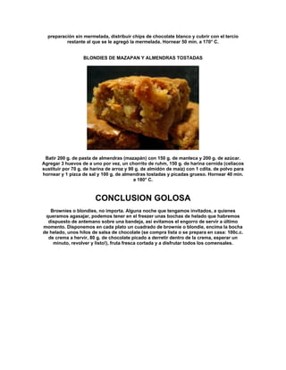 preparación sin mermelada, distribuir chips de chocolate blanco y cubrir con el tercio
          restante al que se le agregó la mermelada. Hornear 50 min. a 170° C.


                   BLONDIES DE MAZAPAN Y ALMENDRAS TOSTADAS




 Batir 200 g. de pasta de almendras (mazapán) con 150 g. de manteca y 200 g. de azúcar.
Agregar 3 huevos de a uno por vez, un chorrito de ruhm, 150 g. de harina cernida (celíacos
sustituir por 70 g. de harina de arroz y 90 g. de almidón de maíz) con 1 cdita. de polvo para
hornear y 1 pizca de sal y 100 g. de almendras tostadas y picadas grueso. Hornear 40 min.
                                           a 180° C.



                        CONCLUSION GOLOSA
   Brownies o blondies, no importa. Alguna noche que tengamos invitados, a quienes
 queramos agasajar, podemos tener en el freezer unas bochas de helado que habremos
  dispuesto de antemano sobre una bandeja, así evitamos el engorro de servir a último
momento. Disponemos en cada plato un cuadrado de brownie o blondie, encima la bocha
de helado, unos hilos de salsa de chocolate (se compra lista o se prepara en casa: 100c.c.
  de crema a hervir, 80 g. de chocolate picado a derretir dentro de la crema, esperar un
    minuto, revolver y listo!), fruta fresca cortada y a disfrutar todos los comensales.
 